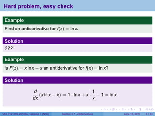 Hard problem, easy check

 Example
 Find an antiderivative for f(x) = ln x.

 Solution
 ???

 Example
 is F(x) = x ln x − x an antiderivative for f(x) = ln x?

 Solution

                        d                               1
                           (x ln x − x) = 1 · ln x + x · − 1 = ln x
                        dx                              x

                                                                      .   .   .     .      .      .

V63.0121.002.2010Su, Calculus I (NYU)   Section 4.7 Antiderivatives               June 16, 2010       6 / 33
 