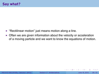 Say what?




         “Rectilinear motion” just means motion along a line.
         Often we are given information about the velocity or acceleration
         of a moving particle and we want to know the equations of motion.




                                                                      .   .   .      .       .    .

V63.0121.002.2010Su, Calculus I (NYU)   Section 4.7 Antiderivatives               June 16, 2010   26 / 33
 