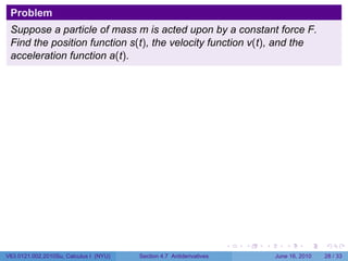 Problem
 Suppose a particle of mass m is acted upon by a constant force F.
 Find the position function s(t), the velocity function v(t), and the
 acceleration function a(t).




                                                                      .   .   .      .       .    .

V63.0121.002.2010Su, Calculus I (NYU)   Section 4.7 Antiderivatives               June 16, 2010   28 / 33
 