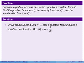 Problem
 Suppose a particle of mass m is acted upon by a constant force F.
 Find the position function s(t), the velocity function v(t), and the
 acceleration function a(t).

 Solution

         By Newton’s Second Law (F = ma) a constant force induces a
                                             F
         constant acceleration. So a(t) = a = .
                                             m




                                                                      .   .   .      .       .    .

V63.0121.002.2010Su, Calculus I (NYU)   Section 4.7 Antiderivatives               June 16, 2010   28 / 33
 