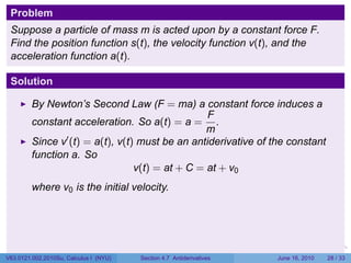 Problem
 Suppose a particle of mass m is acted upon by a constant force F.
 Find the position function s(t), the velocity function v(t), and the
 acceleration function a(t).

 Solution

         By Newton’s Second Law (F = ma) a constant force induces a
                                                  F
         constant acceleration. So a(t) = a = .
                                                  m
         Since v′ (t) = a(t), v(t) must be an antiderivative of the constant
         function a. So
                                  v(t) = at + C = at + v0
         where v0 is the initial velocity.




                                                                      .   .   .      .       .    .

V63.0121.002.2010Su, Calculus I (NYU)   Section 4.7 Antiderivatives               June 16, 2010   28 / 33
 