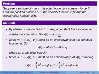 Problem
 Suppose a particle of mass m is acted upon by a constant force F.
 Find the position function s(t), the velocity function v(t), and the
 acceleration function a(t).

 Solution

         By Newton’s Second Law (F = ma) a constant force induces a
                                                  F
         constant acceleration. So a(t) = a = .
                                                  m
         Since v′ (t) = a(t), v(t) must be an antiderivative of the constant
         function a. So
                                  v(t) = at + C = at + v0
         where v0 is the initial velocity.
         Since s′ (t) = v(t), s(t) must be an antiderivative of v(t), meaning

                                        1 2              1
                               s(t) =     at + v0 t + C = at2 + v0 t + s0
                                        2                2
                                                                         .   .   .      .       .    .

V63.0121.002.2010Su, Calculus I (NYU)      Section 4.7 Antiderivatives               June 16, 2010   28 / 33
 