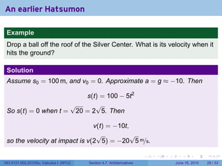 An earlier Hatsumon

 Example
 Drop a ball off the roof of the Silver Center. What is its velocity when it
 hits the ground?

 Solution
 Assume s0 = 100 m, and v0 = 0. Approximate a = g ≈ −10. Then

                         s(t) = 100 − 5t2
                     √      √
 So s(t) = 0 when t = 20 = 2 5. Then

                                v(t) = −10t,
                                 √           √
 so the velocity at impact is v(2 5) = −20 5 m/s.

                                                                      .   .   .      .       .    .

V63.0121.002.2010Su, Calculus I (NYU)   Section 4.7 Antiderivatives               June 16, 2010   29 / 33
 