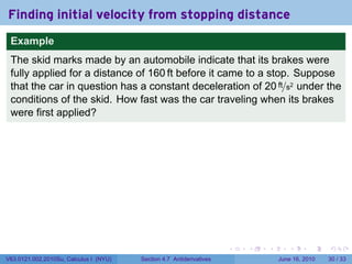 Finding initial velocity from stopping distance
 Example
 The skid marks made by an automobile indicate that its brakes were
 fully applied for a distance of 160 ft before it came to a stop. Suppose
 that the car in question has a constant deceleration of 20 ft/s2 under the
 conditions of the skid. How fast was the car traveling when its brakes
 were first applied?




                                                                      .   .   .      .       .    .

V63.0121.002.2010Su, Calculus I (NYU)   Section 4.7 Antiderivatives               June 16, 2010   30 / 33
 