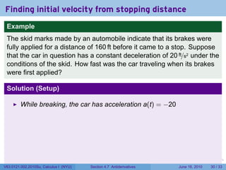 Finding initial velocity from stopping distance
 Example
 The skid marks made by an automobile indicate that its brakes were
 fully applied for a distance of 160 ft before it came to a stop. Suppose
 that the car in question has a constant deceleration of 20 ft/s2 under the
 conditions of the skid. How fast was the car traveling when its brakes
 were first applied?

 Solution (Setup)

         While breaking, the car has acceleration a(t) = −20




                                                                      .   .   .      .       .    .

V63.0121.002.2010Su, Calculus I (NYU)   Section 4.7 Antiderivatives               June 16, 2010   30 / 33
 