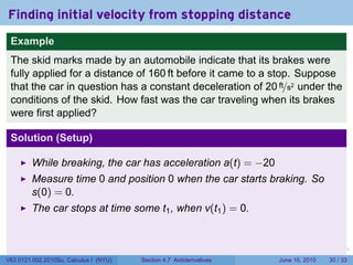 Finding initial velocity from stopping distance
 Example
 The skid marks made by an automobile indicate that its brakes were
 fully applied for a distance of 160 ft before it came to a stop. Suppose
 that the car in question has a constant deceleration of 20 ft/s2 under the
 conditions of the skid. How fast was the car traveling when its brakes
 were first applied?

 Solution (Setup)

         While breaking, the car has acceleration a(t) = −20
         Measure time 0 and position 0 when the car starts braking. So
         s(0) = 0.
         The car stops at time some t1 , when v(t1 ) = 0.


                                                                      .   .   .      .       .    .

V63.0121.002.2010Su, Calculus I (NYU)   Section 4.7 Antiderivatives               June 16, 2010   30 / 33
 