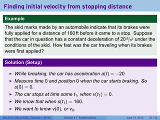 Finding initial velocity from stopping distance
 Example
 The skid marks made by an automobile indicate that its brakes were
 fully applied for a distance of 160 ft before it came to a stop. Suppose
 that the car in question has a constant deceleration of 20 ft/s2 under the
 conditions of the skid. How fast was the car traveling when its brakes
 were first applied?

 Solution (Setup)

         While breaking, the car has acceleration a(t) = −20
         Measure time 0 and position 0 when the car starts braking. So
         s(0) = 0.
         The car stops at time some t1 , when v(t1 ) = 0.
         We know that when s(t1 ) = 160.
         We want to know v(0), or v0 .
                                                                      .   .   .      .       .    .

V63.0121.002.2010Su, Calculus I (NYU)   Section 4.7 Antiderivatives               June 16, 2010   30 / 33
 