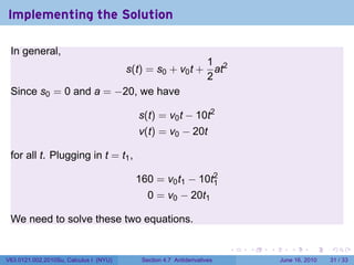 Implementing the Solution

 In general,
                                          1
                        s(t) = s0 + v0 t + at2
                                          2
 Since s0 = 0 and a = −20, we have

                                        s(t) = v0 t − 10t2
                                        v(t) = v0 − 20t

 for all t. Plugging in t = t1 ,

                                        160 = v0 t1 − 10t2
                                                         1
                                           0 = v0 − 20t1

 We need to solve these two equations.

                                                                       .   .   .      .       .    .

V63.0121.002.2010Su, Calculus I (NYU)    Section 4.7 Antiderivatives               June 16, 2010   31 / 33
 