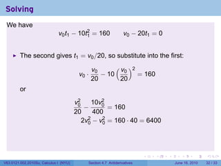 Solving
 We have
                              v0 t1 − 10t2 = 160
                                         1                       v0 − 20t1 = 0


         The second gives t1 = v0 /20, so substitute into the first:

                                                v0     ( v )2
                                         v0 ·      − 10 0     = 160
                                                20       20
         or
                                        v2     10v2
                                         0
                                            −     0
                                                    = 160
                                        20     400
                                           2v2 − v2 = 160 · 40 = 6400
                                             0    0




                                                                          .   .   .      .       .    .

V63.0121.002.2010Su, Calculus I (NYU)       Section 4.7 Antiderivatives               June 16, 2010   32 / 33
 
