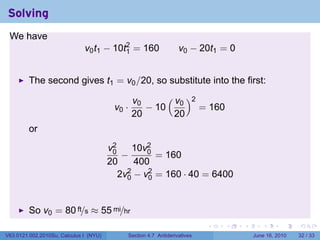 Solving
 We have
                              v0 t1 − 10t2 = 160
                                         1                       v0 − 20t1 = 0


         The second gives t1 = v0 /20, so substitute into the first:

                                                v0     ( v )2
                                         v0 ·      − 10 0     = 160
                                                20       20
         or
                                        v2     10v2
                                         0
                                            −     0
                                                    = 160
                                        20     400
                                           2v2 − v2 = 160 · 40 = 6400
                                             0    0



         So v0 = 80 ft/s ≈ 55 mi/hr
                                                                          .   .   .      .       .    .

V63.0121.002.2010Su, Calculus I (NYU)       Section 4.7 Antiderivatives               June 16, 2010   32 / 33
 
