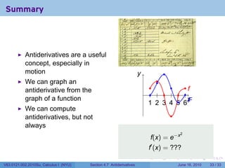 Summary




           Antiderivatives are a useful
           concept, especially in
           motion                                                     y
                                                                      .              .
           We can graph an                                                       .
                                                                                 .
                                                                             .     .    ..
                                                                                         f
           antiderivative from the                                        . . . . . . .
           graph of a function                                                           x
                                                                                         .
                                                                            . . . . .. . F
                                                                            1 2 3 4 5 6
           We can compute
           antiderivatives, but not                                                      .
           always
                                                                              f(x) = e−x
                                                                                              2


                                                                              f′ (x) = ???
                                                                          .      .       .        .     .    .

V63.0121.002.2010Su, Calculus I (NYU)   Section 4.7 Antiderivatives                          June 16, 2010   33 / 33
 