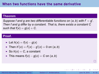 When two functions have the same derivative


 Theorem
 Suppose f and g are two differentiable functions on (a, b) with f′ = g′ .
 Then f and g differ by a constant. That is, there exists a constant C
 such that f(x) = g(x) + C.

 Proof.

         Let h(x) = f(x) − g(x)
         Then h′ (x) = f′ (x) − g′ (x) = 0 on (a, b)
         So h(x) = C, a constant
         This means f(x) − g(x) = C on (a, b)



                                                                      .   .   .     .      .      .

V63.0121.002.2010Su, Calculus I (NYU)   Section 4.7 Antiderivatives               June 16, 2010       8 / 33
 