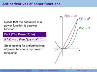 Antiderivatives of power functions

                                                                         ′
                                                                      y f
                                                                      . . (x) = 2x
                                                                                      .(x) = x2
                                                                                      f
   Recall that the derivative of a
   power function is a power
   function.                                                                          F
                                                                                      . (x) = ?

   Fact (The Power Rule)
   If f(x) = xr , then f′ (x) = rxr−1 .

   So in looking for antiderivatives
                                                                       .
   of power functions, try power                                                      x
                                                                                      .
   functions!




                                                                       .   .    .      .       .    .

V63.0121.002.2010Su, Calculus I (NYU)   Section 4.7 Antiderivatives                 June 16, 2010   10 / 33
 