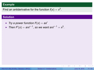 Example
 Find an antiderivative for the function f(x) = x3 .

 Solution

         Try a power function F(x) = axr
         Then F′ (x) = arxr−1 , so we want arxr−1 = x3 .




                                                                      .   .   .      .      .     .

V63.0121.002.2010Su, Calculus I (NYU)   Section 4.7 Antiderivatives               June 16, 2010   11 / 33
 