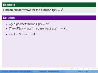 Example
 Find an antiderivative for the function f(x) = x3 .

 Solution

         Try a power function F(x) = axr
         Then F′ (x) = arxr−1 , so we want arxr−1 = x3 .

         r − 1 = 3 =⇒ r = 4




                                                                      .   .   .      .      .     .

V63.0121.002.2010Su, Calculus I (NYU)   Section 4.7 Antiderivatives               June 16, 2010   11 / 33
 