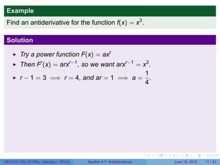 Example
 Find an antiderivative for the function f(x) = x3 .

 Solution

         Try a power function F(x) = axr
         Then F′ (x) = arxr−1 , so we want arxr−1 = x3 .
                                                     1
         r − 1 = 3 =⇒ r = 4, and ar = 1 =⇒ a = .
                                                     4




                                                                      .   .   .      .      .     .

V63.0121.002.2010Su, Calculus I (NYU)   Section 4.7 Antiderivatives               June 16, 2010   11 / 33
 