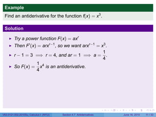 Example
 Find an antiderivative for the function f(x) = x3 .

 Solution

         Try a power function F(x) = axr
         Then F′ (x) = arxr−1 , so we want arxr−1 = x3 .
                                                     1
         r − 1 = 3 =⇒ r = 4, and ar = 1 =⇒ a = .
                                                     4
                    1 4
         So F(x) = x is an antiderivative.
                    4




                                                                      .   .   .      .      .     .

V63.0121.002.2010Su, Calculus I (NYU)   Section 4.7 Antiderivatives               June 16, 2010   11 / 33
 