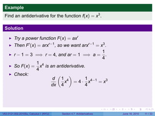 Example
 Find an antiderivative for the function f(x) = x3 .

 Solution

         Try a power function F(x) = axr
         Then F′ (x) = arxr−1 , so we want arxr−1 = x3 .
                                                     1
         r − 1 = 3 =⇒ r = 4, and ar = 1 =⇒ a = .
                                                     4
                    1 4
         So F(x) = x is an antiderivative.
                    4
         Check:                 (    )
                            d 1 4           1
                                   x = 4 · x4−1 = x3
                           dx 4             4




                                                                      .   .   .      .      .     .

V63.0121.002.2010Su, Calculus I (NYU)   Section 4.7 Antiderivatives               June 16, 2010   11 / 33
 