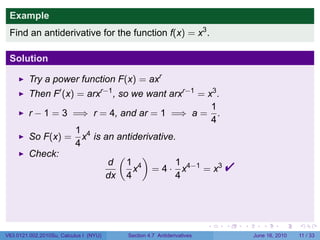 Example
 Find an antiderivative for the function f(x) = x3 .

 Solution

         Try a power function F(x) = axr
         Then F′ (x) = arxr−1 , so we want arxr−1 = x3 .
                                                     1
         r − 1 = 3 =⇒ r = 4, and ar = 1 =⇒ a = .
                                                     4
                    1 4
         So F(x) = x is an antiderivative.
                    4
         Check:                 (    )
                            d 1 4
                           dx 4
                                            1
                                   x = 4 · x4−1 = x3
                                            4
                                                                          

                                                                      .   .   .      .      .     .

V63.0121.002.2010Su, Calculus I (NYU)   Section 4.7 Antiderivatives               June 16, 2010   11 / 33
 