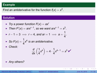 Example
 Find an antiderivative for the function f(x) = x3 .

 Solution

         Try a power function F(x) = axr
         Then F′ (x) = arxr−1 , so we want arxr−1 = x3 .
                                                     1
         r − 1 = 3 =⇒ r = 4, and ar = 1 =⇒ a = .
                                                     4
                    1 4
         So F(x) = x is an antiderivative.
                    4
         Check:                 (    )
                            d 1 4
                           dx 4
                                            1
                                   x = 4 · x4−1 = x3
                                            4
                                                                          
         Any others?

                                                                      .   .   .      .      .     .

V63.0121.002.2010Su, Calculus I (NYU)   Section 4.7 Antiderivatives               June 16, 2010   11 / 33
 