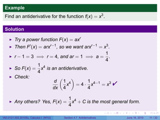 Example
 Find an antiderivative for the function f(x) = x3 .

 Solution

         Try a power function F(x) = axr
         Then F′ (x) = arxr−1 , so we want arxr−1 = x3 .
                                                     1
         r − 1 = 3 =⇒ r = 4, and ar = 1 =⇒ a = .
                                                     4
                    1 4
         So F(x) = x is an antiderivative.
                    4
         Check:                 (    )
                            d 1 4
                           dx 4
                                            1
                                   x = 4 · x4−1 = x3
                                            4
                                                                          
                                           1 4
         Any others? Yes, F(x) =             x + C is the most general form.
                                           4
                                                                      .   .   .      .      .     .

V63.0121.002.2010Su, Calculus I (NYU)   Section 4.7 Antiderivatives               June 16, 2010   11 / 33
 