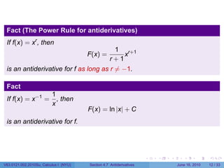 Fact (The Power Rule for antiderivatives)
 If f(x) = xr , then
                                          1 r+1
                                        F(x) =
                                             x
                                       r+1
 is an antiderivative for f as long as r ̸= −1.

 Fact
                          1
 If f(x) = x−1 =            , then
                          x
                                        F(x) = ln |x| + C
 is an antiderivative for f.




                                                                      .   .   .      .       .    .

V63.0121.002.2010Su, Calculus I (NYU)   Section 4.7 Antiderivatives               June 16, 2010   12 / 33
 