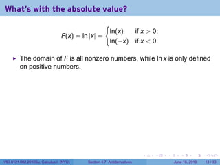 What's with the absolute value?
                                                   {
                                                       ln(x)  if x  0;
                                F(x) = ln |x| =
                                                       ln(−x) if x  0.

         The domain of F is all nonzero numbers, while ln x is only defined
         on positive numbers.




                                                                       .   .   .      .       .    .

V63.0121.002.2010Su, Calculus I (NYU)    Section 4.7 Antiderivatives               June 16, 2010   13 / 33
 