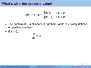 What's with the absolute value?
                                                      {
                                                          ln(x)  if x  0;
                                F(x) = ln |x| =
                                                          ln(−x) if x  0.

         The domain of F is all nonzero numbers, while ln x is only defined
         on positive numbers.
         If x  0,
                                        d
                                           ln |x|
                                        dx




                                                                          .   .   .      .       .    .

V63.0121.002.2010Su, Calculus I (NYU)       Section 4.7 Antiderivatives               June 16, 2010   13 / 33
 