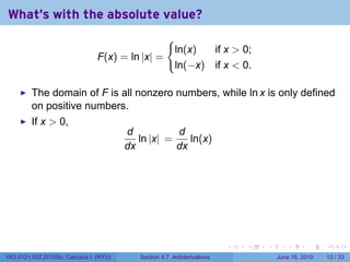 What's with the absolute value?
                                                     {
                                                         ln(x)  if x  0;
                                F(x) = ln |x| =
                                                         ln(−x) if x  0.

         The domain of F is all nonzero numbers, while ln x is only defined
         on positive numbers.
         If x  0,
                                        d           d
                                           ln |x| =    ln(x)
                                        dx          dx




                                                                         .   .   .      .       .    .

V63.0121.002.2010Su, Calculus I (NYU)      Section 4.7 Antiderivatives               June 16, 2010   13 / 33
 