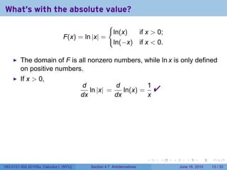 What's with the absolute value?
                                                     {
                                                         ln(x)  if x  0;
                                F(x) = ln |x| =
                                                         ln(−x) if x  0.

         The domain of F is all nonzero numbers, while ln x is only defined
         on positive numbers.
         If x  0,
                                        d
                                        dx
                                           ln |x| =
                                                    d
                                                    dx
                                                       ln(x) =
                                                               1
                                                               x
                                                                             




                                                                         .   .   .      .       .    .

V63.0121.002.2010Su, Calculus I (NYU)      Section 4.7 Antiderivatives               June 16, 2010   13 / 33
 