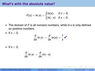 What's with the absolute value?
                                                     {
                                                         ln(x)  if x  0;
                                F(x) = ln |x| =
                                                         ln(−x) if x  0.

         The domain of F is all nonzero numbers, while ln x is only defined
         on positive numbers.
         If x  0,
                                        d
                                        dx
                                           ln |x| =
                                                    d
                                                    dx
                                                       ln(x) =
                                                               1
                                                               x
                                                                             
         If x  0,
                             d           d
                                ln |x| =    ln(−x)
                             dx          dx


                                                                         .   .   .      .       .    .

V63.0121.002.2010Su, Calculus I (NYU)      Section 4.7 Antiderivatives               June 16, 2010   13 / 33
 