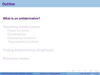 Outline


 What is an antiderivative?

 Tabulating Antiderivatives
    Power functions
    Combinations
    Exponential functions
    Trigonometric functions

 Finding Antiderivatives Graphically

 Rectilinear motion


                                                                      .   .   .     .      .      .

V63.0121.002.2010Su, Calculus I (NYU)   Section 4.7 Antiderivatives               June 16, 2010       4 / 33
 
