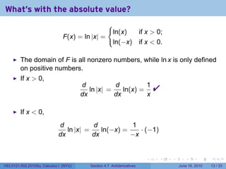 What's with the absolute value?
                                                     {
                                                         ln(x)  if x  0;
                                F(x) = ln |x| =
                                                         ln(−x) if x  0.

         The domain of F is all nonzero numbers, while ln x is only defined
         on positive numbers.
         If x  0,
                                        d
                                        dx
                                           ln |x| =
                                                    d
                                                    dx
                                                       ln(x) =
                                                               1
                                                               x
                                                                             
         If x  0,
                             d           d           1
                                ln |x| =    ln(−x) =    · (−1)
                             dx          dx          −x


                                                                         .   .   .      .       .    .

V63.0121.002.2010Su, Calculus I (NYU)      Section 4.7 Antiderivatives               June 16, 2010   13 / 33
 