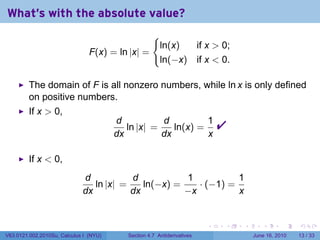 What's with the absolute value?
                                                     {
                                                         ln(x)  if x  0;
                                F(x) = ln |x| =
                                                         ln(−x) if x  0.

         The domain of F is all nonzero numbers, while ln x is only defined
         on positive numbers.
         If x  0,
                                        d
                                        dx
                                           ln |x| =
                                                    d
                                                    dx
                                                       ln(x) =
                                                               1
                                                               x
                                                                             
         If x  0,
                             d           d           1           1
                                ln |x| =    ln(−x) =    · (−1) =
                             dx          dx          −x          x


                                                                         .   .   .      .       .    .

V63.0121.002.2010Su, Calculus I (NYU)      Section 4.7 Antiderivatives               June 16, 2010   13 / 33
 