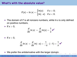 What's with the absolute value?
                                                     {
                                                         ln(x)  if x  0;
                                F(x) = ln |x| =
                                                         ln(−x) if x  0.

         The domain of F is all nonzero numbers, while ln x is only defined
         on positive numbers.
         If x  0,
                                        d
                                        dx
                                           ln |x| =
                                                    d
                                                    dx
                                                       ln(x) =
                                                               1
                                                               x
                                                                             
         If x  0,
                             d
                             dx
                                ln |x| =
                                         d
                                         dx
                                            ln(−x) =
                                                     1
                                                     −x
                                                        · (−1) =
                                                                 1
                                                                 x
                                                                                     
         We prefer the antiderivative with the larger domain.
                                                                         .   .   .       .      .    .

V63.0121.002.2010Su, Calculus I (NYU)      Section 4.7 Antiderivatives               June 16, 2010   13 / 33
 