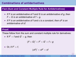 Combinations of antiderivatives
 Fact (Sum and Constant Multiple Rule for Antiderivatives)

         If F is an antiderivative of f and G is an antiderivative of g, then
         F + G is an antiderivative of f + g.
         If F is an antiderivative of f and c is a constant, then cF is an
         antiderivative of cf.

 Proof.
 These follow from the sum and constant multiple rule for derivatives:
         If F′ = f and G′ = g, then

                                        (F + G)′ = F′ + G′ = f + g

         Or, if F′ = f,
                                              (cF)′ = cF′ = cf
                                                                         .   .   .      .       .    .

V63.0121.002.2010Su, Calculus I (NYU)      Section 4.7 Antiderivatives               June 16, 2010   15 / 33
 