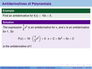Antiderivatives of Polynomials
 Example
 Find an antiderivative for f(x) = 16x + 5.

 Solution
                            1 2
 The expression               x is an antiderivative for x, and x is an antiderivative
                            2
 for 1. So
                                        (         )
                                            1 2
                      F(x) = 16 ·             x       + 5 · x + C = 8x2 + 5x + C
                                            2

 is the antiderivative of f.




                                                                           .   .   .      .       .    .

V63.0121.002.2010Su, Calculus I (NYU)        Section 4.7 Antiderivatives               June 16, 2010   16 / 33
 
