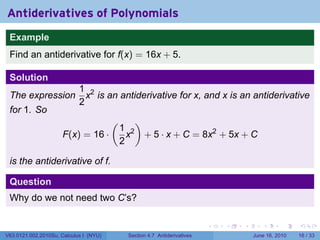 Antiderivatives of Polynomials
 Example
 Find an antiderivative for f(x) = 16x + 5.

 Solution
                            1 2
 The expression               x is an antiderivative for x, and x is an antiderivative
                            2
 for 1. So
                                        (         )
                                            1 2
                      F(x) = 16 ·             x       + 5 · x + C = 8x2 + 5x + C
                                            2

 is the antiderivative of f.

 Question
 Why do we not need two C’s?

                                                                           .   .   .      .       .    .

V63.0121.002.2010Su, Calculus I (NYU)        Section 4.7 Antiderivatives               June 16, 2010   16 / 33
 