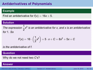 Antiderivatives of Polynomials
 Example
 Find an antiderivative for f(x) = 16x + 5.

 Solution
                            1 2
 The expression               x is an antiderivative for x, and x is an antiderivative
                            2
 for 1. So
                                        (         )
                                            1 2
                      F(x) = 16 ·             x       + 5 · x + C = 8x2 + 5x + C
                                            2

 is the antiderivative of f.

 Question
 Why do we not need two C’s?

 Answer                                                             .   .   .      .   .   .


 A combination of two arbitrary constants is still an arbitrary constant.16 / 33
V63.0121.002.2010Su, Calculus I (NYU)
                             Section 4.7 Antiderivatives      June 16, 2010
 