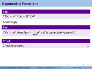 Exponential Functions

 Fact
 If f(x) = ax , f′ (x) = (ln a)ax .

 Accordingly,
 Fact
                                         1 x
 If f(x) = ax , then F(x) =                  a + C is the antiderivative of f.
                                        ln a

 Proof.
 Check it yourself.




                                                                         .   .   .      .       .    .

V63.0121.002.2010Su, Calculus I (NYU)      Section 4.7 Antiderivatives               June 16, 2010   17 / 33
 