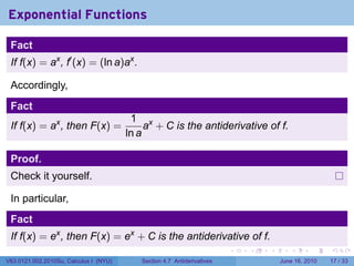 Exponential Functions

 Fact
 If f(x) = ax , f′ (x) = (ln a)ax .

 Accordingly,
 Fact
                                         1 x
 If f(x) = ax , then F(x) =                  a + C is the antiderivative of f.
                                        ln a

 Proof.
 Check it yourself.

 In particular,
 Fact
 If f(x) = ex , then F(x) = ex + C is the antiderivative of f.
                                                                         .   .   .      .       .    .

V63.0121.002.2010Su, Calculus I (NYU)      Section 4.7 Antiderivatives               June 16, 2010   17 / 33
 