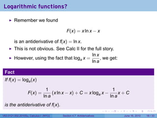 Logarithmic functions?

         Remember we found

                                            F(x) = x ln x − x

         is an antiderivative of f(x) = ln x.
         This is not obvious. See Calc II for the full story.
                                                ln x
         However, using the fact that loga x =       , we get:
                                                ln a

 Fact
 If f(x) = loga (x)

                                 1                                  1
                   F(x) =            (x ln x − x) + C = x loga x −      x+C
                                ln a                               ln a
 is the antiderivative of f(x).
                                                                       .   .   .      .       .    .

V63.0121.002.2010Su, Calculus I (NYU)    Section 4.7 Antiderivatives               June 16, 2010   18 / 33
 