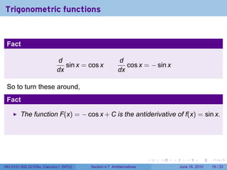 Trigonometric functions


 Fact

                            d                           d
                               sin x = cos x               cos x = − sin x
                            dx                          dx

 So to turn these around,
 Fact

         The function F(x) = − cos x + C is the antiderivative of f(x) = sin x.




                                                                      .   .   .      .       .    .

V63.0121.002.2010Su, Calculus I (NYU)   Section 4.7 Antiderivatives               June 16, 2010   19 / 33
 