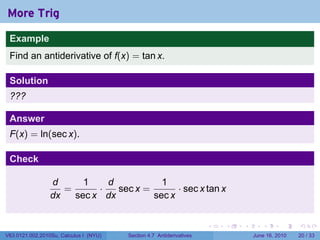 More Trig
 Example
 Find an antiderivative of f(x) = tan x.

 Solution
 ???

 Answer
 F(x) = ln(sec x).

 Check

                 d      1    d           1
                    =      ·   sec x =       · sec x tan x
                 dx   sec x dx         sec x


                                                                      .   .   .      .       .    .

V63.0121.002.2010Su, Calculus I (NYU)   Section 4.7 Antiderivatives               June 16, 2010   20 / 33
 