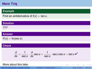 More Trig
 Example
 Find an antiderivative of f(x) = tan x.

 Solution
 ???

 Answer
 F(x) = ln(sec x).

 Check

                 d
                 dx
                    =
                        1
                           ·
                             d
                      sec x dx
                               sec x =
                                         1
                                       sec x
                                             · sec x tan x = tan x                   
 More about this later.                                               .   .   .      .       .    .

V63.0121.002.2010Su, Calculus I (NYU)   Section 4.7 Antiderivatives               June 16, 2010   20 / 33
 