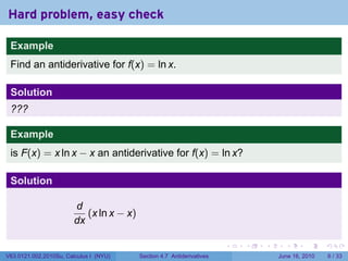 Hard problem, easy check

 Example
 Find an antiderivative for f(x) = ln x.

 Solution
 ???

 Example
 is F(x) = x ln x − x an antiderivative for f(x) = ln x?

 Solution

                        d
                           (x ln x − x)
                        dx

                                                                        .   .   .     .      .      .

V63.0121.002.2010Su, Calculus I (NYU)     Section 4.7 Antiderivatives               June 16, 2010       6 / 33
 