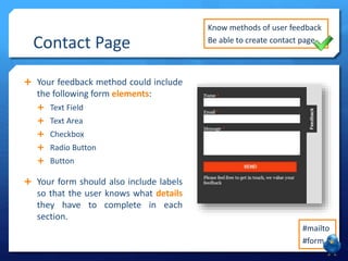 Contact Page 
 Your feedback method could include 
the following form elements: 
 Text Field 
 Text Area 
 Checkbox 
 Radio Button 
 Button 
 Your form should also include labels 
so that the user knows what details 
they have to complete in each 
section. 
Know methods of user feedback 
Be able to create contact page 
#mailto 
#form 
 