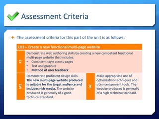 Assessment Criteria 
 The assessment criteria for this part of the unit is as follows: 
LO3 – Create a new functional multi-page website 
P3 
Demonstrate web authoring skills by creating a new competent functional 
multi-page website that includes: 
• Consistent style across pages 
• Text and graphics 
• Method of user feedback 
M2 
Demonstrate proficient design skills. 
The new multi-page website produced 
is suitable for the target audience and 
includes rich media. The website 
produced is generally of a good 
technical standard. 
D2 
Make appropriate use of 
optimisation techniques and 
site management tools. The 
website produced is generally 
of a high technical standard. 
 