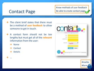 Contact Page 
 The client brief states that there must 
be a method of user feedback to allow 
someone to get in touch. 
 A contact form should not be too 
lengthy but must get all of the relevant 
information from the user: 
 Name 
 Contact 
 Details 
 … 
Know methods of user feedback 
Be able to create contact page 
#mailto 
#form 
 