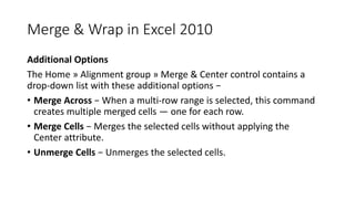 Merge & Wrap in Excel 2010
Additional Options
The Home » Alignment group » Merge & Center control contains a
drop-down list with these additional options −
• Merge Across − When a multi-row range is selected, this command
creates multiple merged cells — one for each row.
• Merge Cells − Merges the selected cells without applying the
Center attribute.
• Unmerge Cells − Unmerges the selected cells.
 
